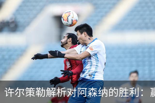 许尔策勒解析对阿森纳的胜利：赢得局部对抗是关键，我们还有进步空间